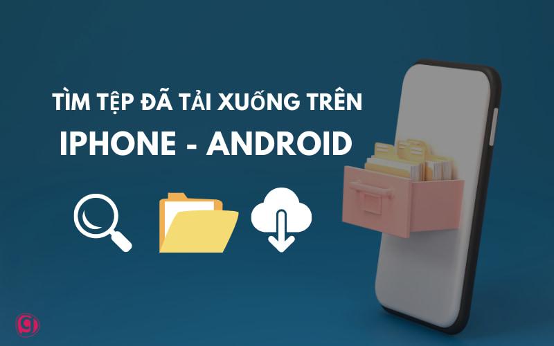 Cách tìm file đã tải xuống trên iPhone, Android - Hướng dẫn A-Z
