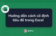 Hướng dẫn cách cố định tiêu đề trong Excel đơn giản nhất
