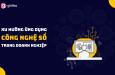 Xu hướng ứng dụng công nghệ số trong doanh nghiệp trên toàn cầu