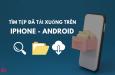 Cách tìm file đã tải xuống trên iPhone, Android - Hướng dẫn A-Z