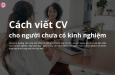 Cách viết CV cho người chưa có kinh nghiệm thu hút mọi nhà tuyển dụng