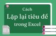 Cách lặp lại tiêu đề trong Excel đơn giản, nhanh chóng